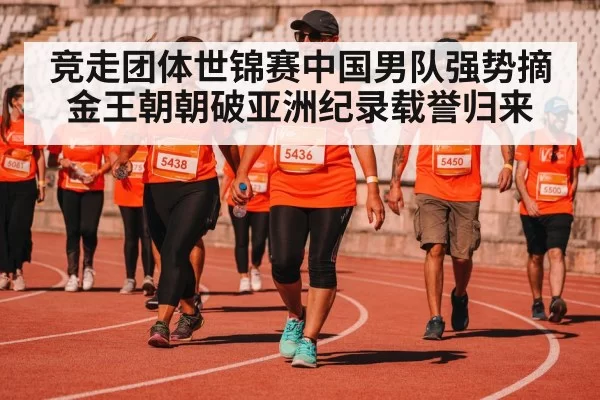 竞走团体世锦赛中国男队强势摘金王朝朝破亚洲纪录载誉归来