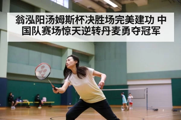 翁泓阳汤姆斯杯决胜场完美建功 中国队赛场惊天逆转丹麦勇夺冠军