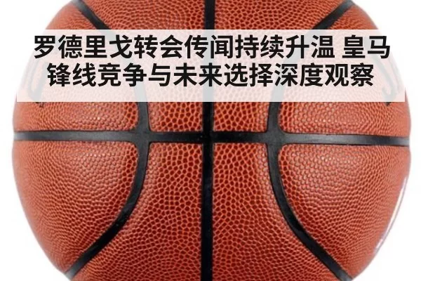 罗德里戈转会传闻持续升温 皇马锋线竞争与未来选择深度观察